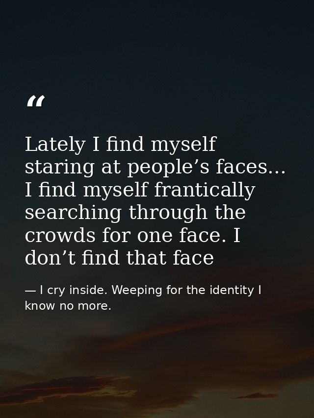 Lately I find myself staring at people’s faces... I find myself frantically searching through the crowds for one face. I — I cry inside. Weeping for the identity I know no more.