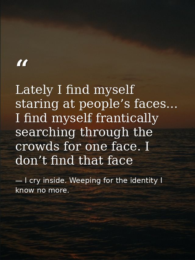 Lately I find myself staring at people’s faces... I find myself frantically searching through the crowds for one face. I — I cry inside. Weeping for the identity I know no more.
