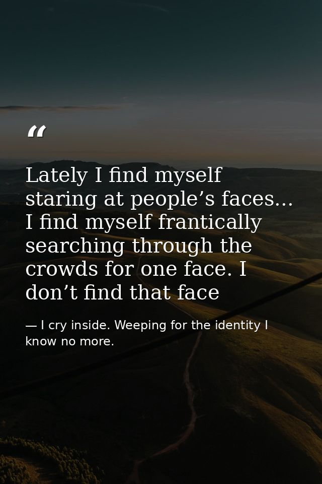 Lately I find myself staring at people’s faces... I find myself frantically searching through the crowds for one face. I — I cry inside. Weeping for the identity I know no more.