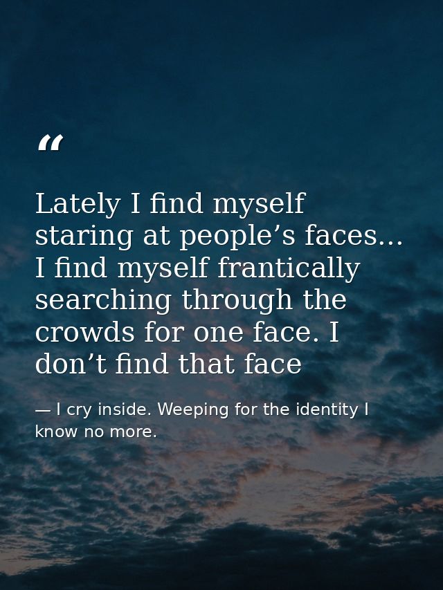 Lately I find myself staring at people’s faces... I find myself frantically searching through the crowds for one face. I — I cry inside. Weeping for the identity I know no more.