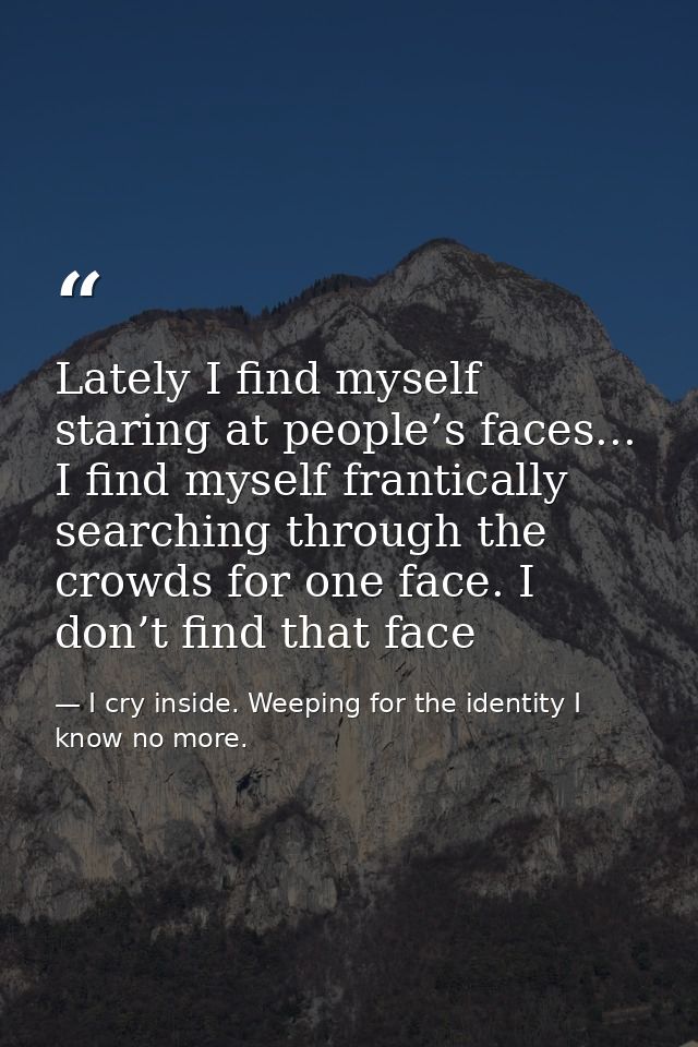 Lately I find myself staring at people’s faces... I find myself frantically searching through the crowds for one face. I — I cry inside. Weeping for the identity I know no more.