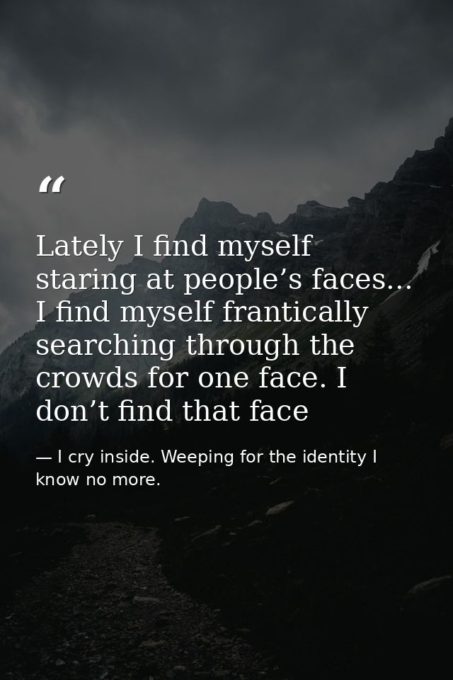 Lately I find myself staring at people’s faces... I find myself frantically searching through the crowds for one face. I — I cry inside. Weeping for the identity I know no more.