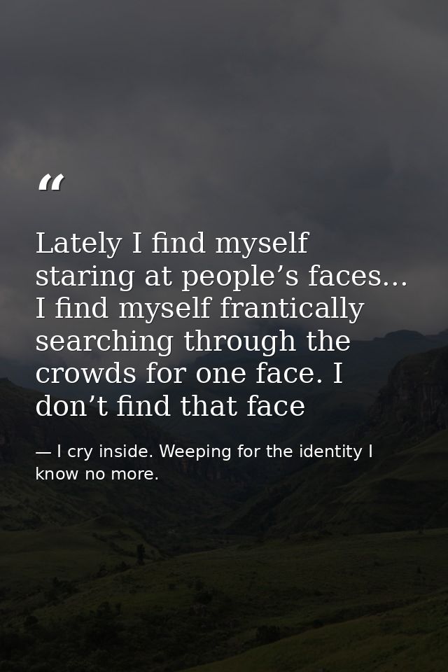 Lately I find myself staring at people’s faces... I find myself frantically searching through the crowds for one face. I — I cry inside. Weeping for the identity I know no more.