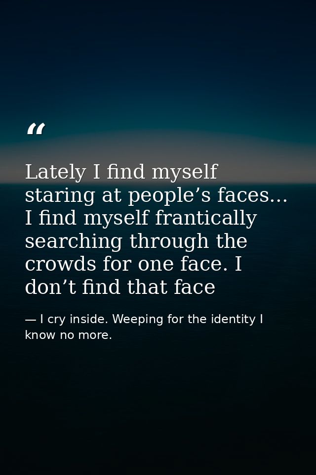 Lately I find myself staring at people’s faces... I find myself frantically searching through the crowds for one face. I — I cry inside. Weeping for the identity I know no more.