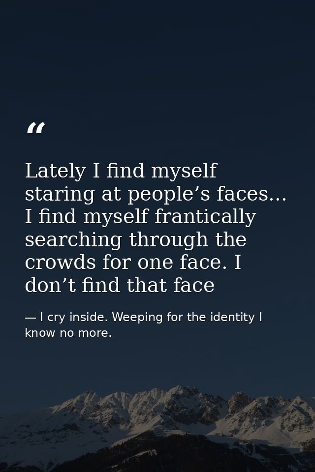 Lately I find myself staring at people’s faces... I find myself frantically searching through the crowds for one face. I — I cry inside. Weeping for the identity I know no more.
