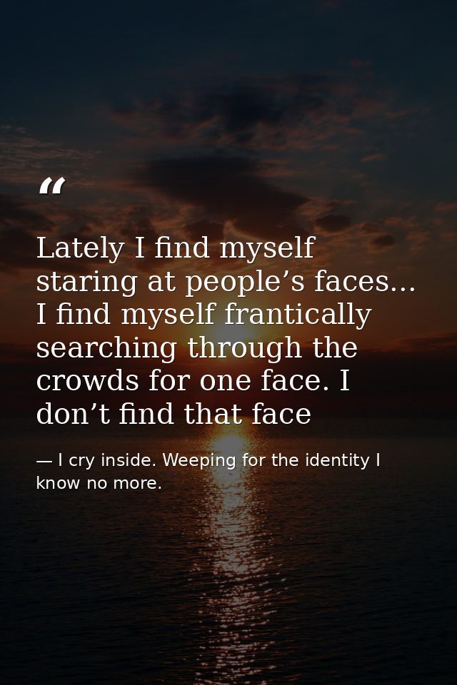 Lately I find myself staring at people’s faces... I find myself frantically searching through the crowds for one face. I — I cry inside. Weeping for the identity I know no more.
