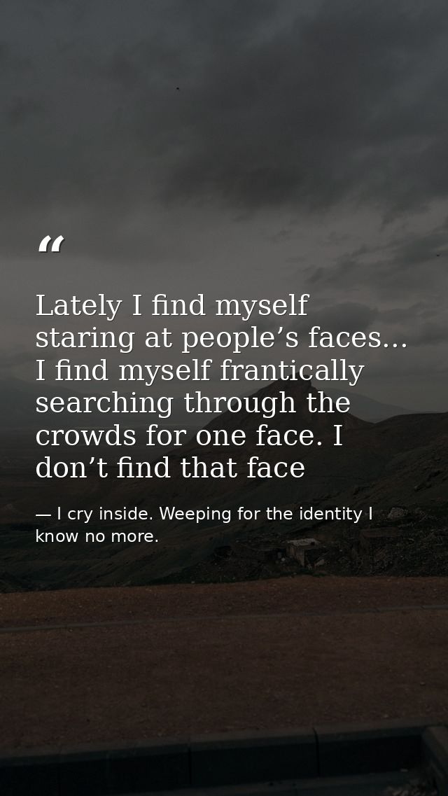 Lately I find myself staring at people’s faces... I find myself frantically searching through the crowds for one face. I — I cry inside. Weeping for the identity I know no more.