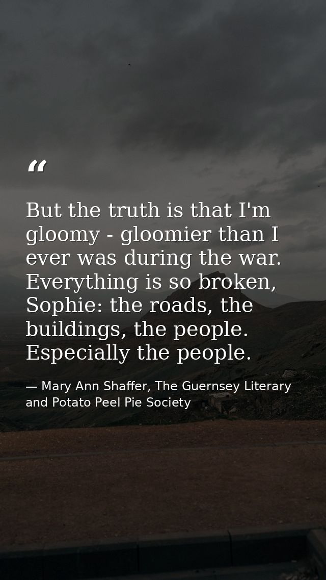 But the truth is that I'm gloomy - gloomier than I ever was during the war. Everything is so broken, Sophie: the roads,  — Mary Ann Shaffer, The Guernsey Literary and Potato Peel Pie Society