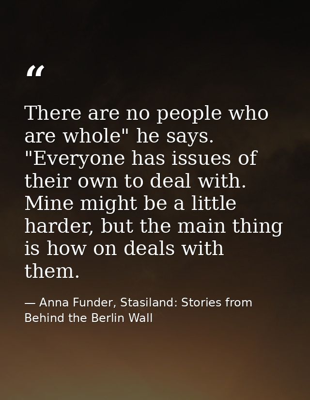 There are no people who are whole" he says. "Everyone has issues of their own to deal with. Mine might be a little harde — Anna Funder, Stasiland: Stories from Behind the Berlin Wall