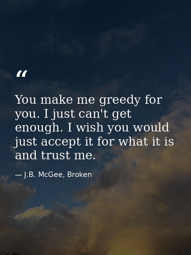 You make me greedy for you. I just can't get enough. I wish you would just accept it for what it is and trust me. — J.B. McGee, Broken