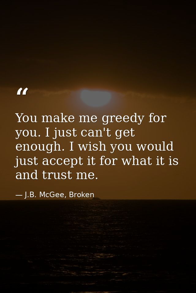 You make me greedy for you. I just can't get enough. I wish you would just accept it for what it is and trust me. — J.B. McGee, Broken