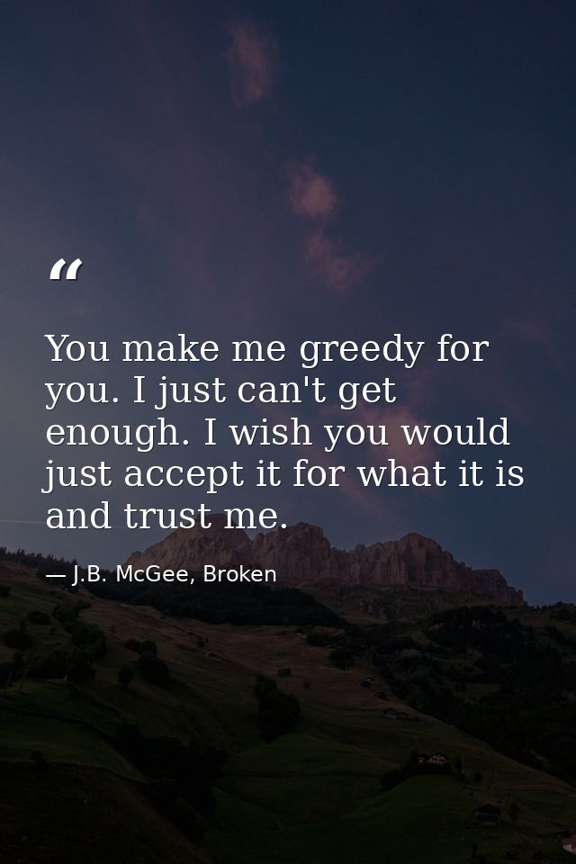 You make me greedy for you. I just can't get enough. I wish you would just accept it for what it is and trust me. — J.B. McGee, Broken