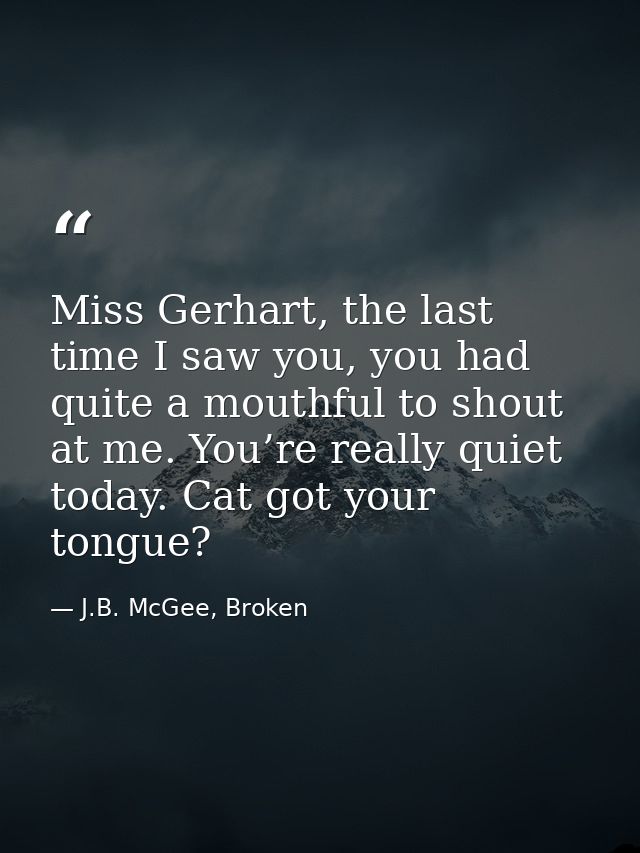 Miss Gerhart, the last time I saw you, you had quite a mouthful to shout at me. You’re really quiet today. Cat got your  — J.B. McGee, Broken