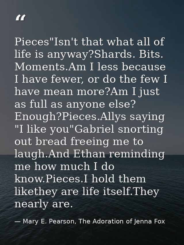 Pieces"Isn't that what all of life is anyway?Shards. Bits. Moments.Am I less because I have fewer, or do the few I have  — Mary E. Pearson, The Adoration of Jenna Fox