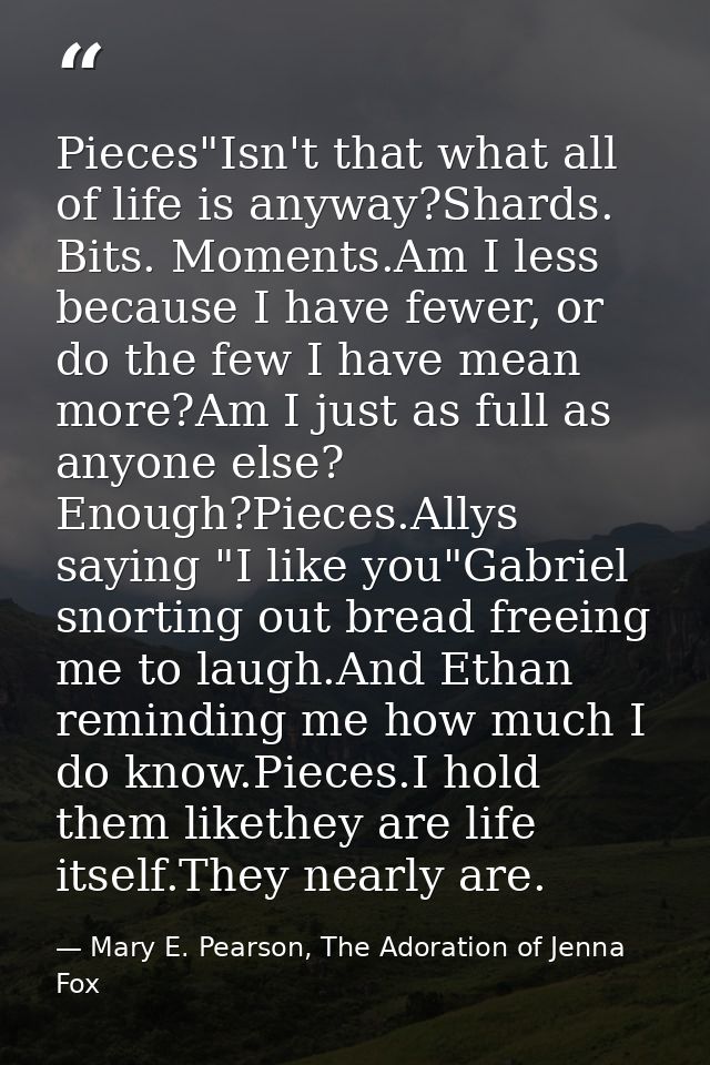 Pieces"Isn't that what all of life is anyway?Shards. Bits. Moments.Am I less because I have fewer, or do the few I have  — Mary E. Pearson, The Adoration of Jenna Fox