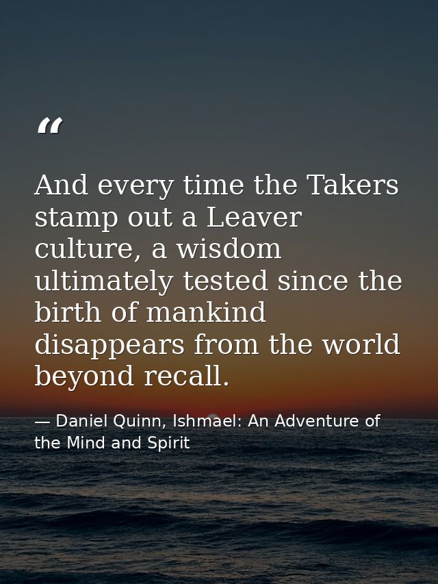 And every time the Takers stamp out a Leaver culture, a wisdom ultimately tested since the birth of mankind disappears f — Daniel Quinn, Ishmael: An Adventure of the Mind and Spirit