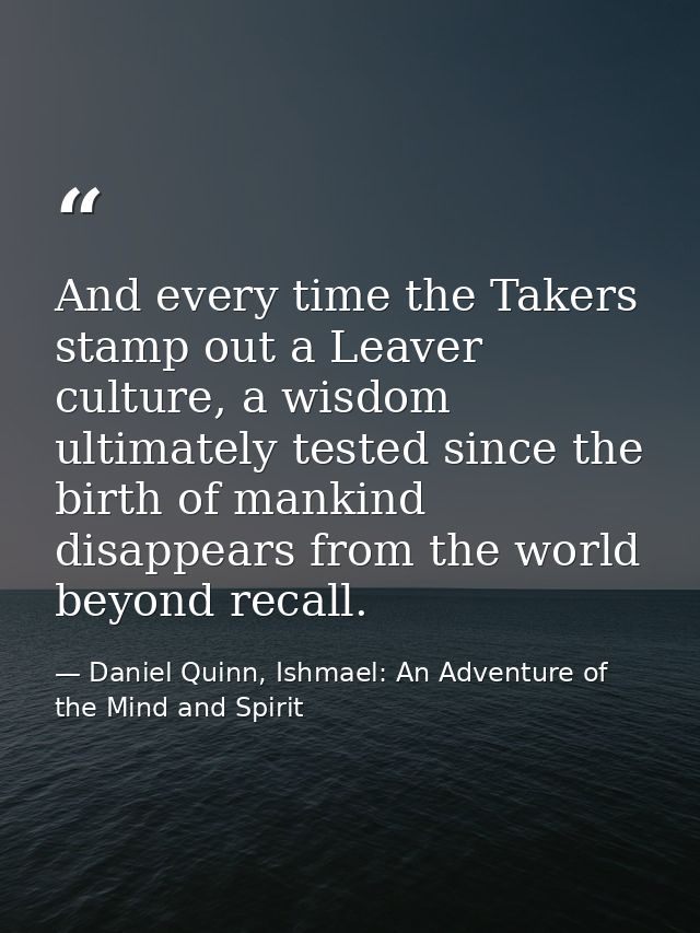And every time the Takers stamp out a Leaver culture, a wisdom ultimately tested since the birth of mankind disappears f — Daniel Quinn, Ishmael: An Adventure of the Mind and Spirit