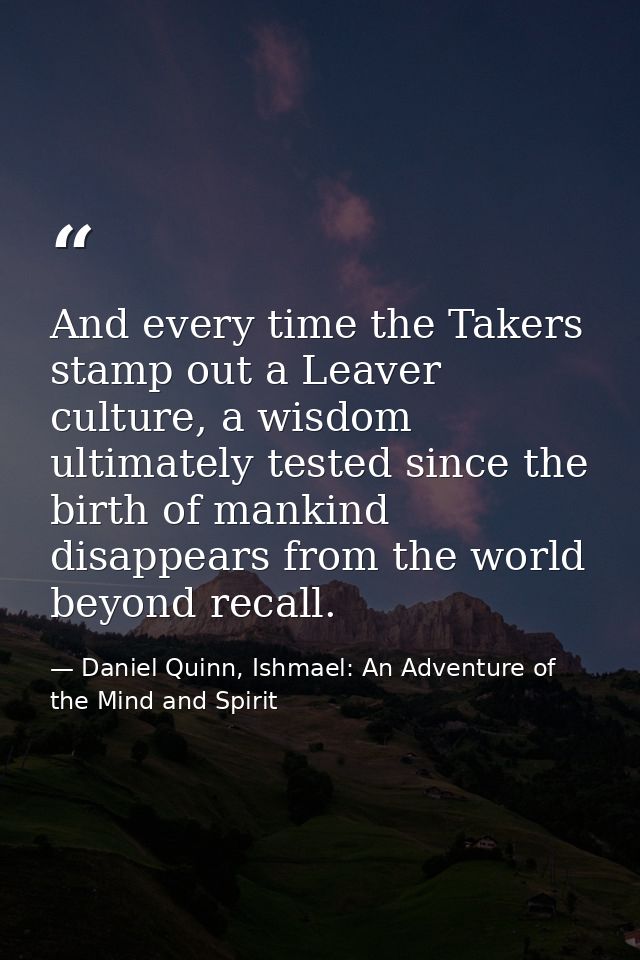 And every time the Takers stamp out a Leaver culture, a wisdom ultimately tested since the birth of mankind disappears f — Daniel Quinn, Ishmael: An Adventure of the Mind and Spirit