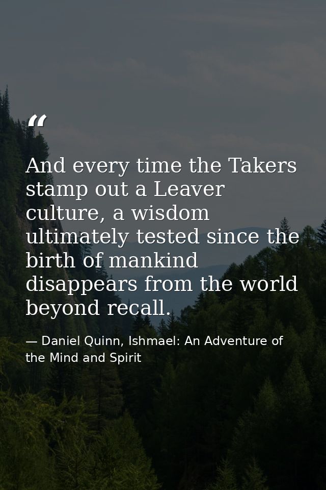 And every time the Takers stamp out a Leaver culture, a wisdom ultimately tested since the birth of mankind disappears f — Daniel Quinn, Ishmael: An Adventure of the Mind and Spirit