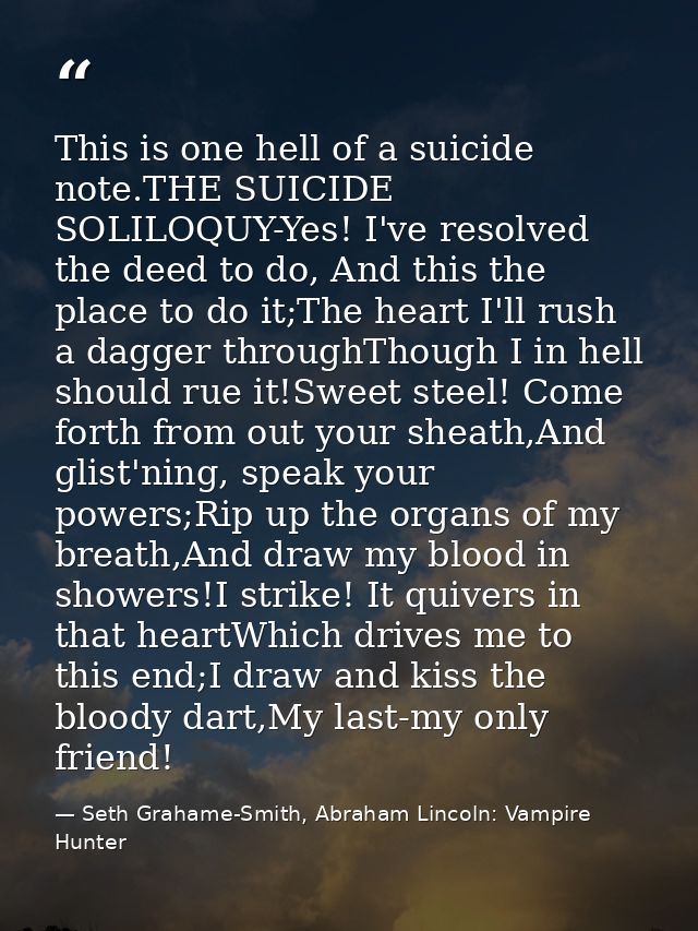 This is one hell of a suicide note.THE SUICIDE SOLILOQUY-Yes! I've resolved the deed to do, And this the place to do it; — Seth Grahame-Smith, Abraham Lincoln: Vampire Hunter