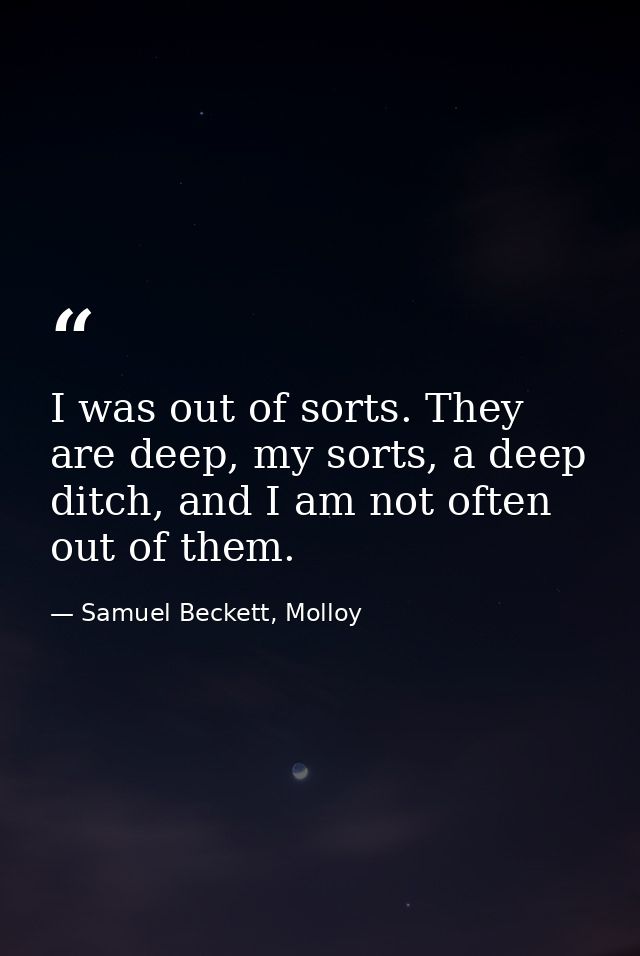 I was out of sorts. They are deep, my sorts, a deep ditch, and I am not often out of them. — Samuel Beckett, Molloy
