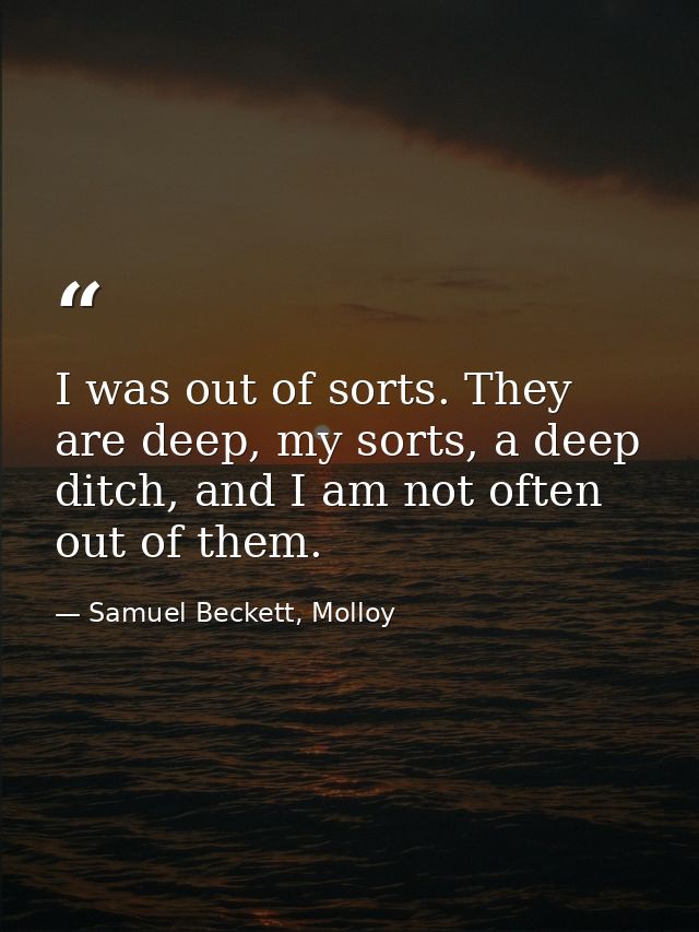 I was out of sorts. They are deep, my sorts, a deep ditch, and I am not often out of them. — Samuel Beckett, Molloy