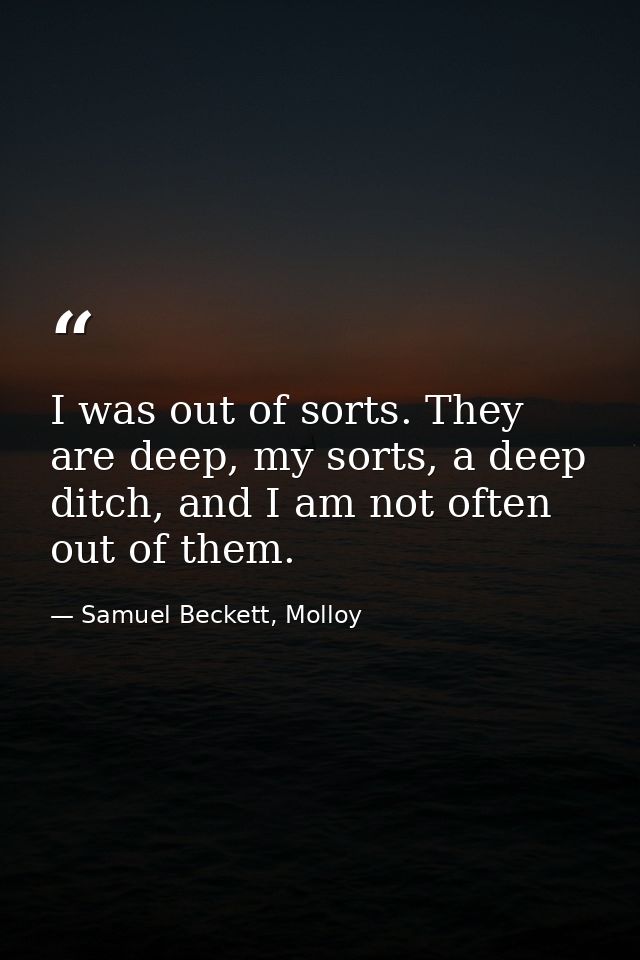 I was out of sorts. They are deep, my sorts, a deep ditch, and I am not often out of them. — Samuel Beckett, Molloy