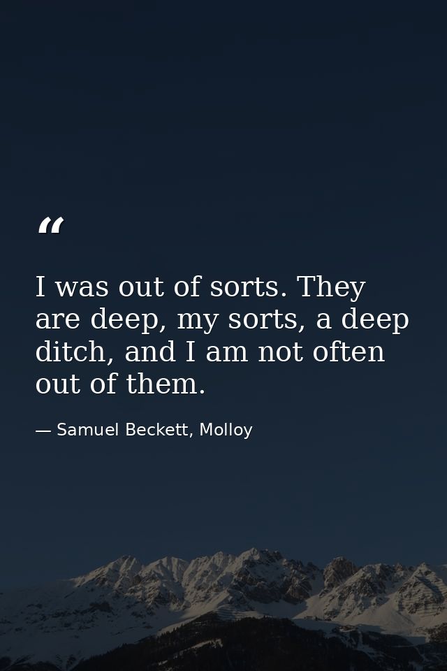 I was out of sorts. They are deep, my sorts, a deep ditch, and I am not often out of them. — Samuel Beckett, Molloy