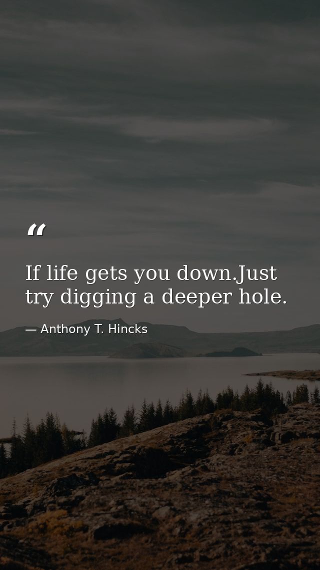 If life gets you down.Just try digging a deeper hole. — Anthony T. Hincks