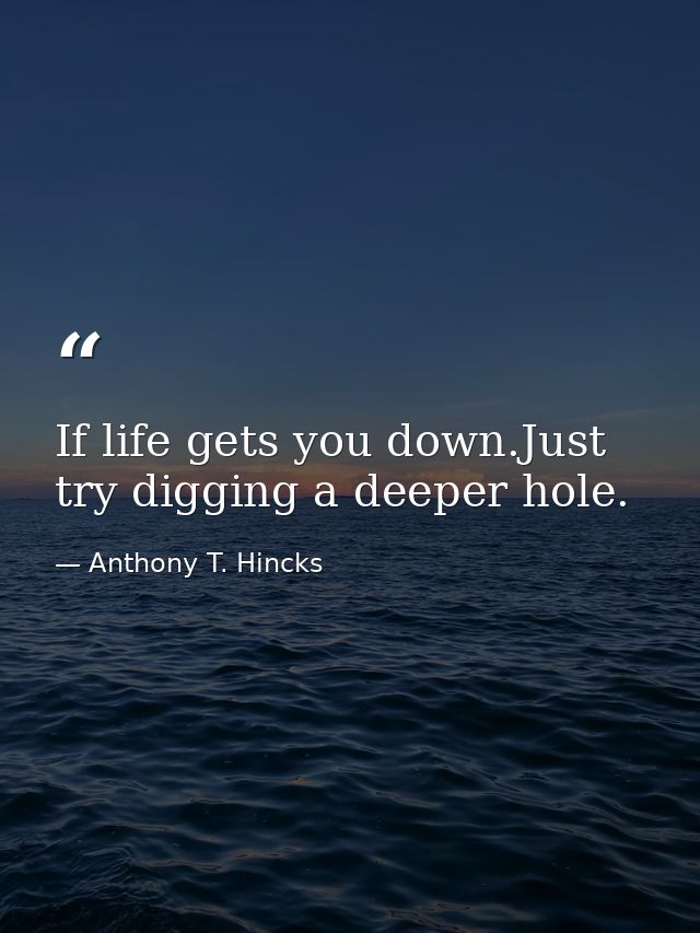 If life gets you down.Just try digging a deeper hole. — Anthony T. Hincks