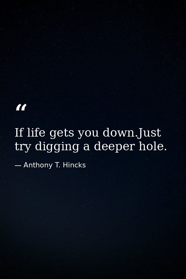 If life gets you down.Just try digging a deeper hole. — Anthony T. Hincks