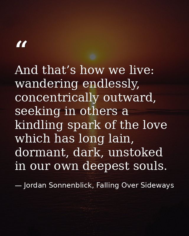 And that’s how we live: wandering endlessly, concentrically outward, seeking in others a kindling spark of the love whic — Jordan Sonnenblick, Falling Over Sideways