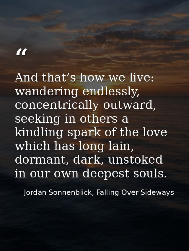 And that’s how we live: wandering endlessly, concentrically outward, seeking in others a kindling spark of the love whic — Jordan Sonnenblick, Falling Over Sideways
