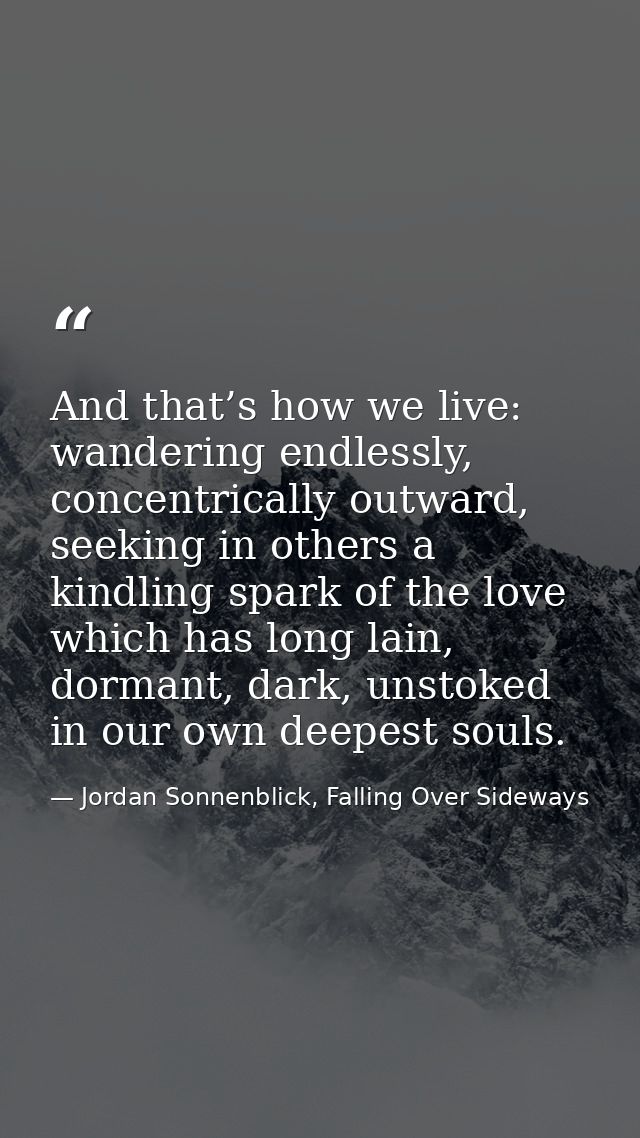 And that’s how we live: wandering endlessly, concentrically outward, seeking in others a kindling spark of the love whic — Jordan Sonnenblick, Falling Over Sideways