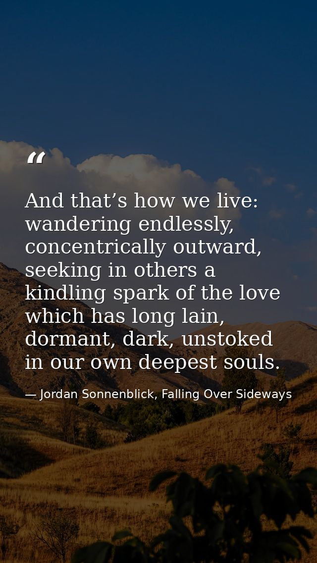 And that’s how we live: wandering endlessly, concentrically outward, seeking in others a kindling spark of the love whic — Jordan Sonnenblick, Falling Over Sideways
