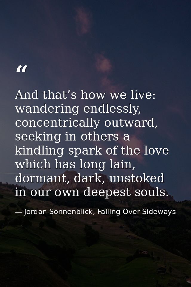 And that’s how we live: wandering endlessly, concentrically outward, seeking in others a kindling spark of the love whic — Jordan Sonnenblick, Falling Over Sideways