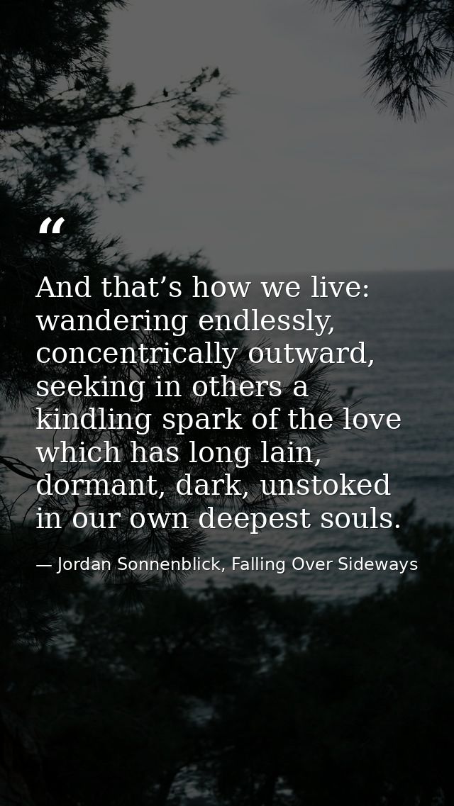 And that’s how we live: wandering endlessly, concentrically outward, seeking in others a kindling spark of the love whic — Jordan Sonnenblick, Falling Over Sideways