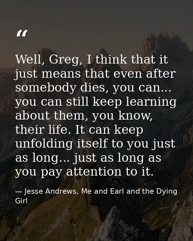 Well, Greg, I think that it just means that even after somebody dies, you can... you can still keep learning about them, — Jesse Andrews, Me and Earl and the Dying Girl