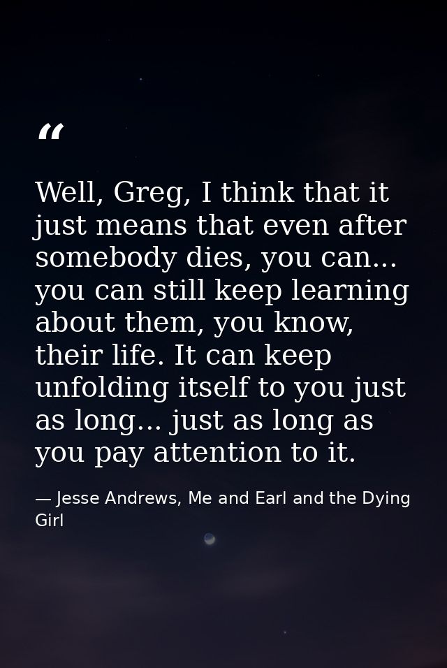Well, Greg, I think that it just means that even after somebody dies, you can... you can still keep learning about them, — Jesse Andrews, Me and Earl and the Dying Girl