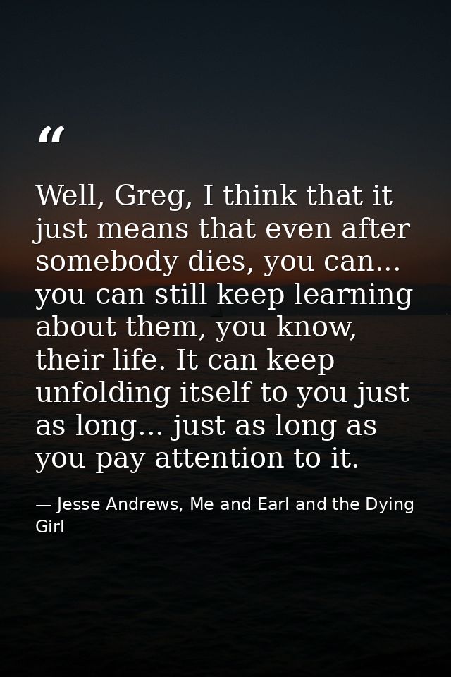 Well, Greg, I think that it just means that even after somebody dies, you can... you can still keep learning about them, — Jesse Andrews, Me and Earl and the Dying Girl