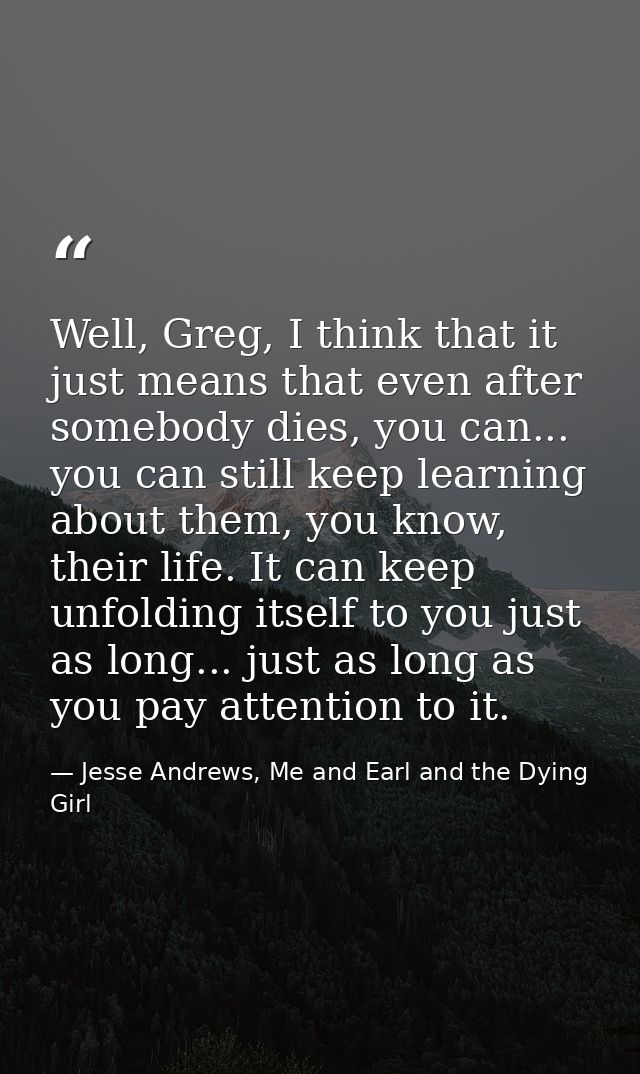 Well, Greg, I think that it just means that even after somebody dies, you can... you can still keep learning about them, — Jesse Andrews, Me and Earl and the Dying Girl