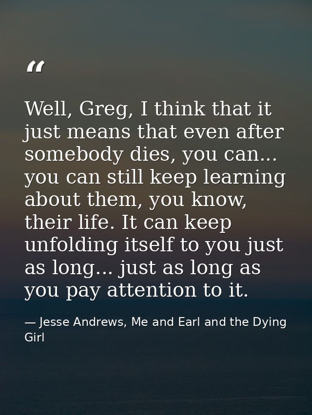 Well, Greg, I think that it just means that even after somebody dies, you can... you can still keep learning about them, — Jesse Andrews, Me and Earl and the Dying Girl