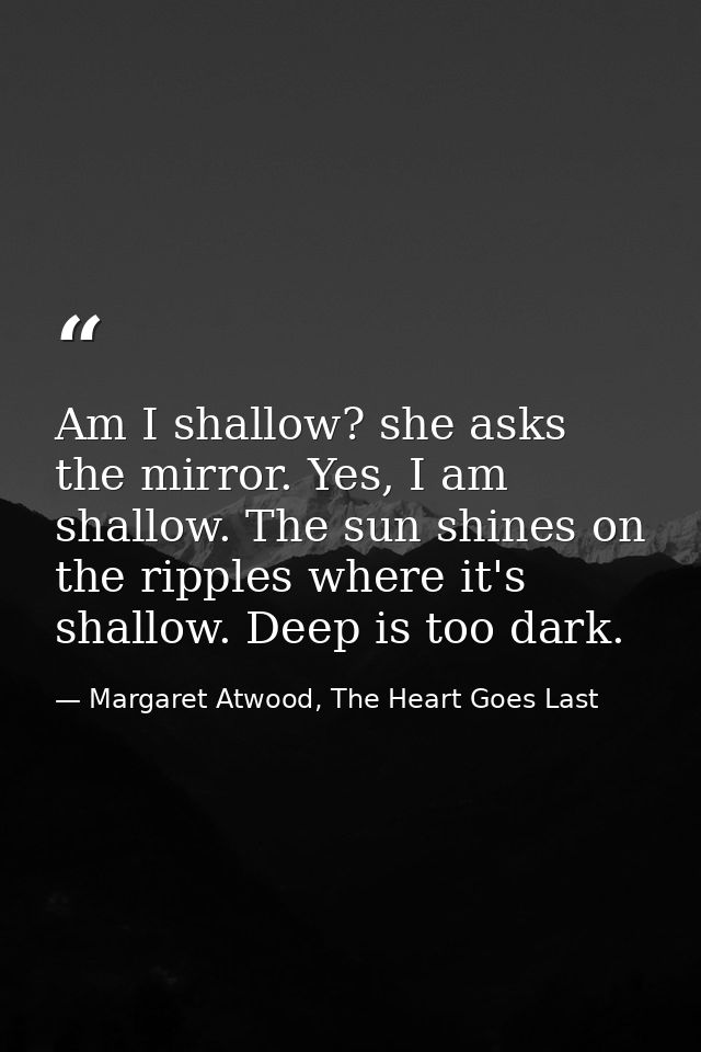 Am I shallow? she asks the mirror. Yes, I am shallow. The sun shines on the ripples where it's shallow. Deep is too dark — Margaret Atwood, The Heart Goes Last