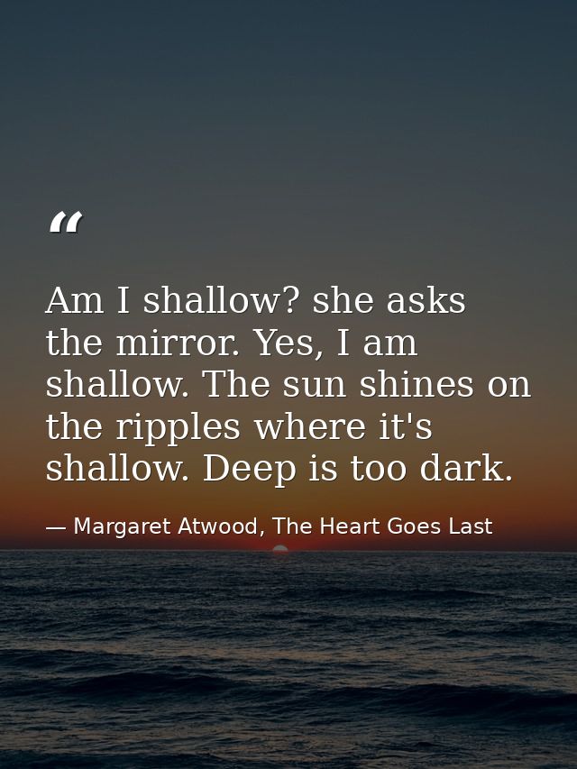 Am I shallow? she asks the mirror. Yes, I am shallow. The sun shines on the ripples where it's shallow. Deep is too dark — Margaret Atwood, The Heart Goes Last