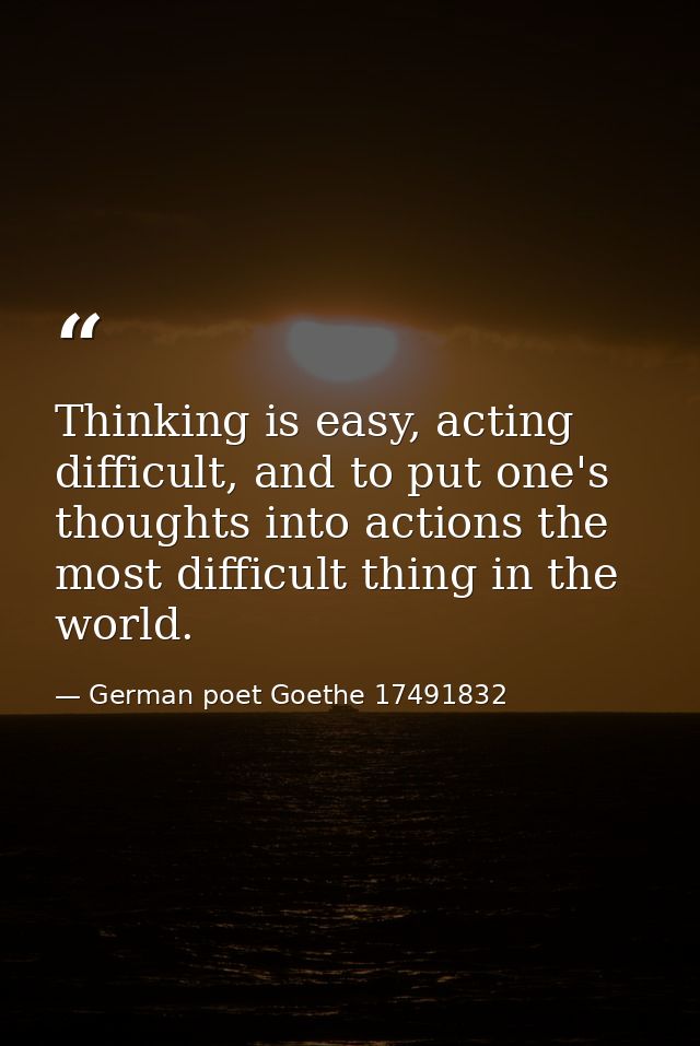 Thinking is easy, acting difficult, and to put one's thoughts into actions the most difficult thing in the world. — German poet Goethe 17491832