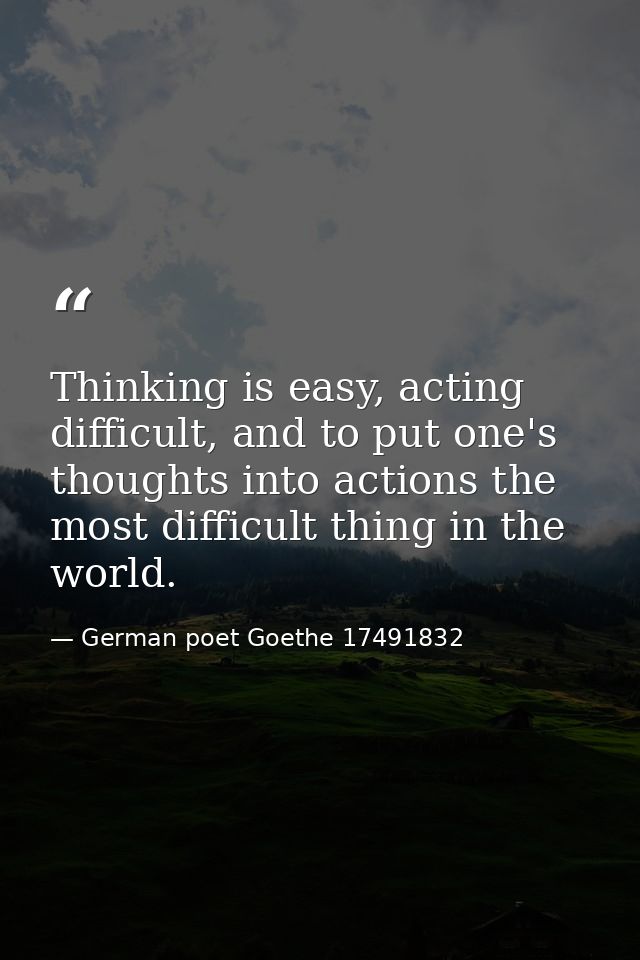 Thinking is easy, acting difficult, and to put one's thoughts into actions the most difficult thing in the world. — German poet Goethe 17491832