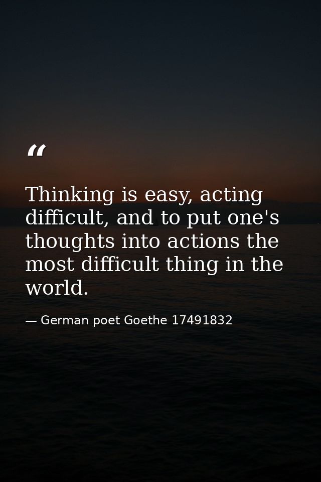 Thinking is easy, acting difficult, and to put one's thoughts into actions the most difficult thing in the world. — German poet Goethe 17491832