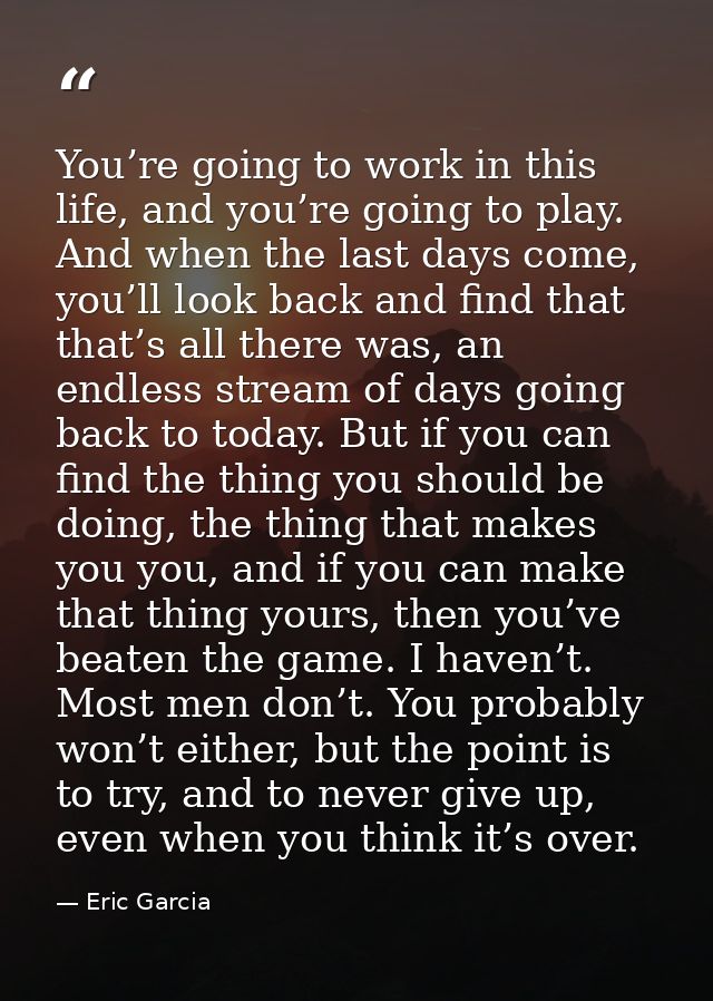 You’re going to work in this life, and you’re going to play. And when the last days come, you’ll look back and find that — Eric Garcia