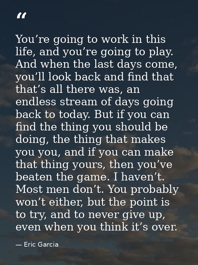 You’re going to work in this life, and you’re going to play. And when the last days come, you’ll look back and find that — Eric Garcia