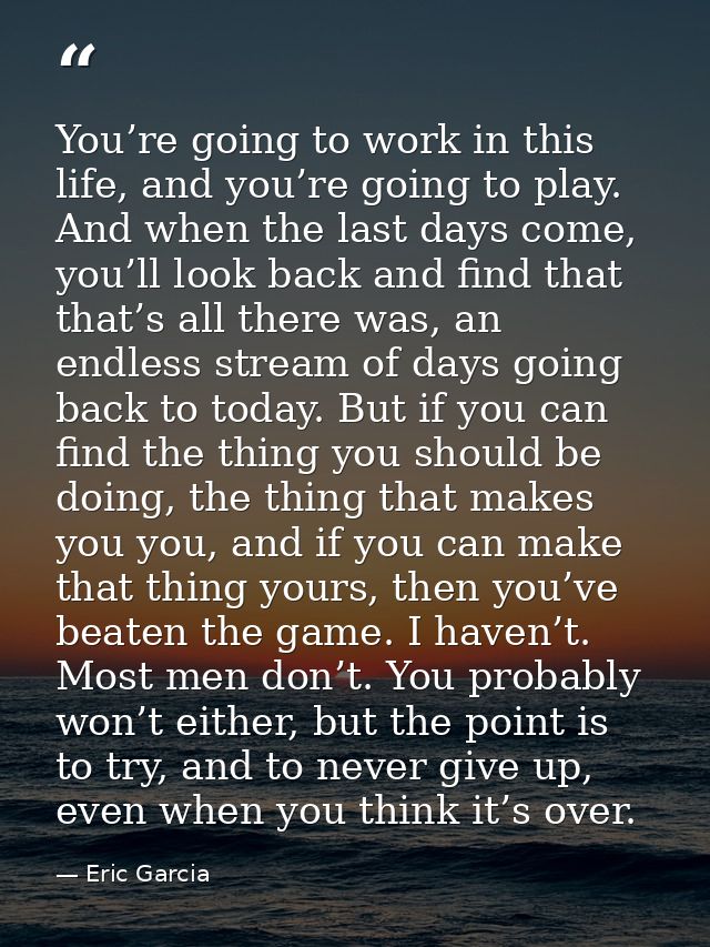 You’re going to work in this life, and you’re going to play. And when the last days come, you’ll look back and find that — Eric Garcia